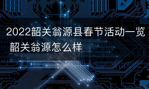 2022韶关翁源县春节活动一览 韶关翁源怎么样