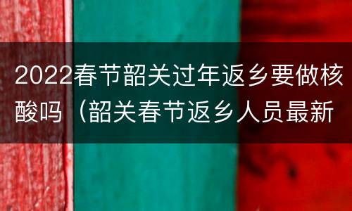 2022春节韶关过年返乡要做核酸吗（韶关春节返乡人员最新规定）