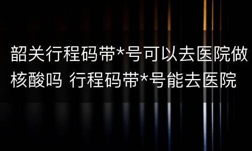 韶关行程码带*号可以去医院做核酸吗 行程码带*号能去医院吗