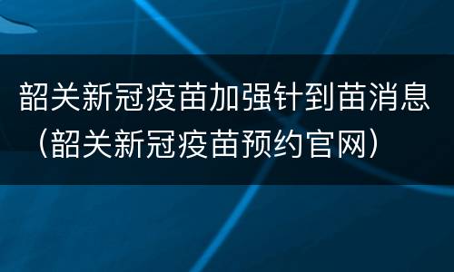 韶关新冠疫苗加强针到苗消息（韶关新冠疫苗预约官网）