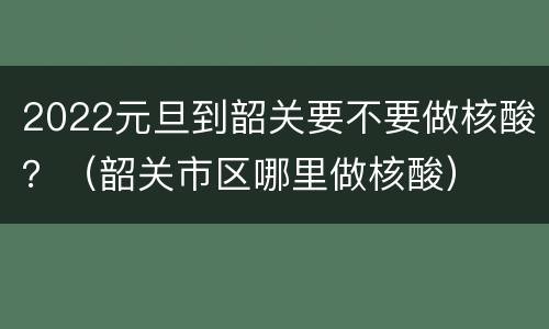 2022元旦到韶关要不要做核酸？（韶关市区哪里做核酸）