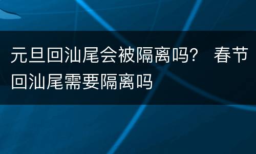 元旦回汕尾会被隔离吗？ 春节回汕尾需要隔离吗