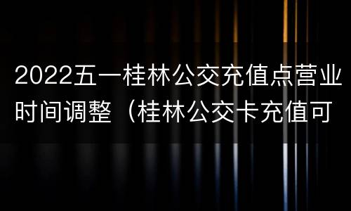 2022五一桂林公交充值点营业时间调整（桂林公交卡充值可以网上充值吗?）