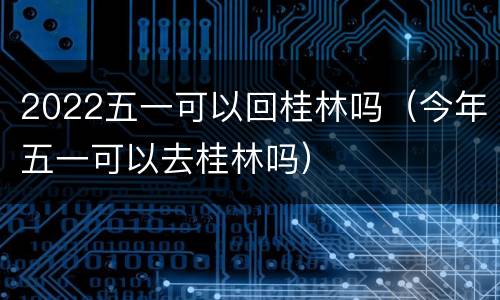 2022五一可以回桂林吗（今年五一可以去桂林吗）