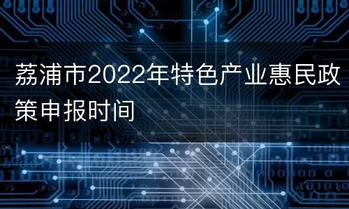 荔浦市2022年特色产业惠民政策申报时间