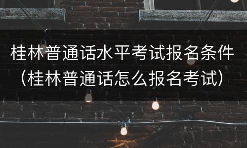桂林普通话水平考试报名条件（桂林普通话怎么报名考试）