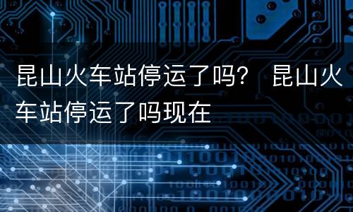 昆山火车站停运了吗？ 昆山火车站停运了吗现在