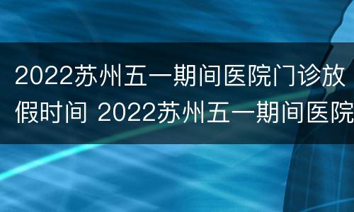 2022苏州五一期间医院门诊放假时间 2022苏州五一期间医院门诊放假时间是多少
