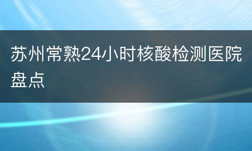 苏州常熟24小时核酸检测医院盘点
