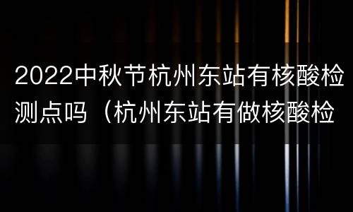 2022中秋节杭州东站有核酸检测点吗（杭州东站有做核酸检测吗）