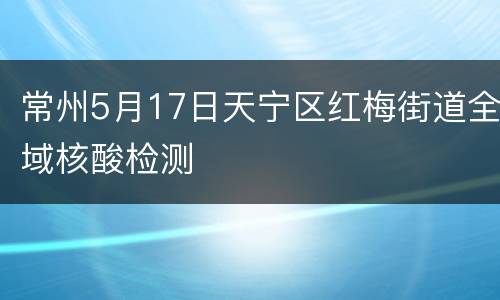 常州5月17日天宁区红梅街道全域核酸检测