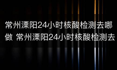常州溧阳24小时核酸检测去哪做 常州溧阳24小时核酸检测去哪做检测