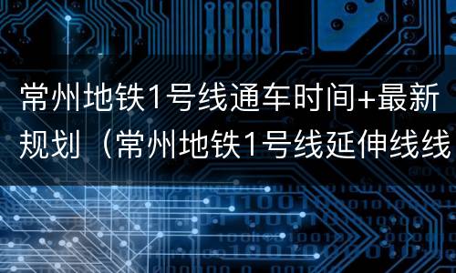 常州地铁1号线通车时间+最新规划（常州地铁1号线延伸线线路图）