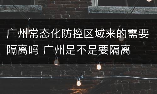 广州常态化防控区域来的需要隔离吗 广州是不是要隔离