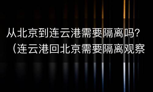 从北京到连云港需要隔离吗？（连云港回北京需要隔离观察吗）