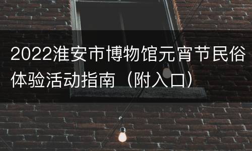 2022淮安市博物馆元宵节民俗体验活动指南（附入口）