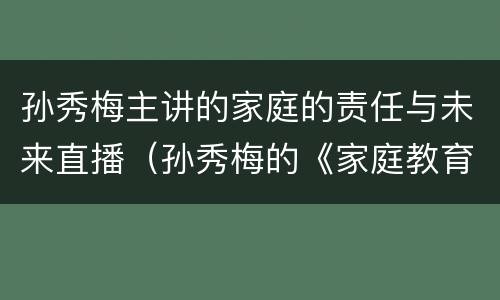 孙秀梅主讲的家庭的责任与未来直播（孙秀梅的《家庭教育的责任与未来》直播）
