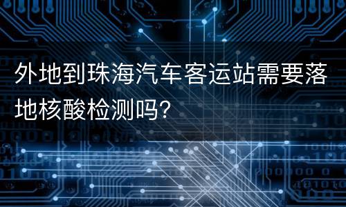 外地到珠海汽车客运站需要落地核酸检测吗？