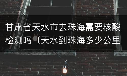甘肃省天水市去珠海需要核酸检测吗（天水到珠海多少公里）