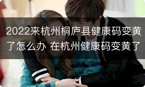 2022来杭州桐庐县健康码变黄了怎么办 在杭州健康码变黄了