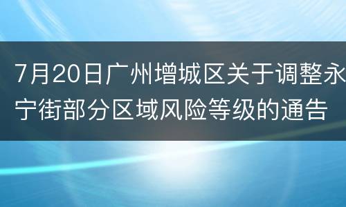 7月20日广州增城区关于调整永宁街部分区域风险等级的通告