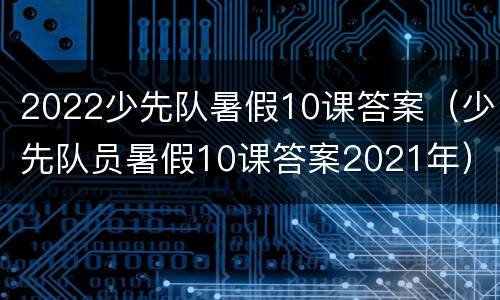 2022少先队暑假10课答案（少先队员暑假10课答案2021年）