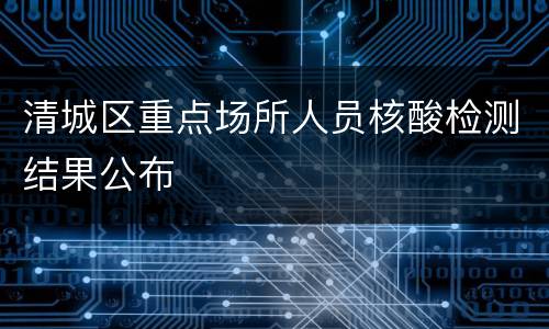 清城区重点场所人员核酸检测结果公布