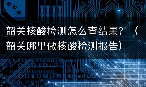 韶关核酸检测怎么查结果？（韶关哪里做核酸检测报告）