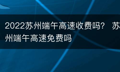 2022苏州端午高速收费吗？ 苏州端午高速免费吗