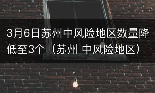 3月6日苏州中风险地区数量降低至3个（苏州 中风险地区）