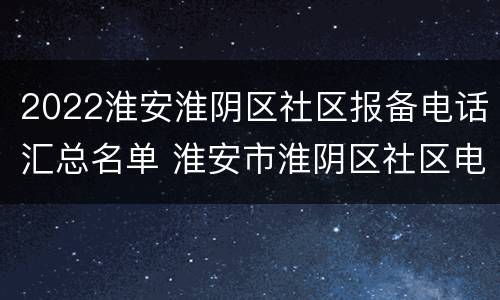 2022淮安淮阴区社区报备电话汇总名单 淮安市淮阴区社区电话