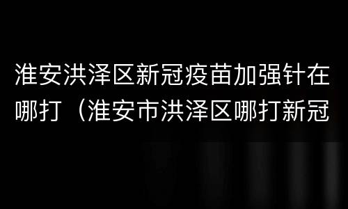 淮安洪泽区新冠疫苗加强针在哪打（淮安市洪泽区哪打新冠疫苗）