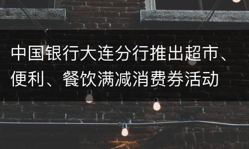 中国银行大连分行推出超市、便利、餐饮满减消费券活动