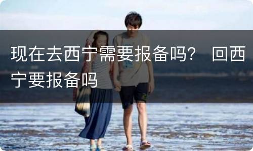 现在去西宁需要报备吗？ 回西宁要报备吗