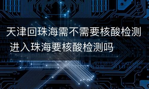 天津回珠海需不需要核酸检测 进入珠海要核酸检测吗
