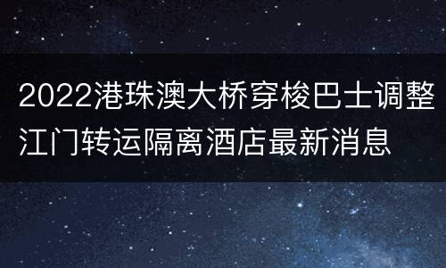 2022港珠澳大桥穿梭巴士调整江门转运隔离酒店最新消息