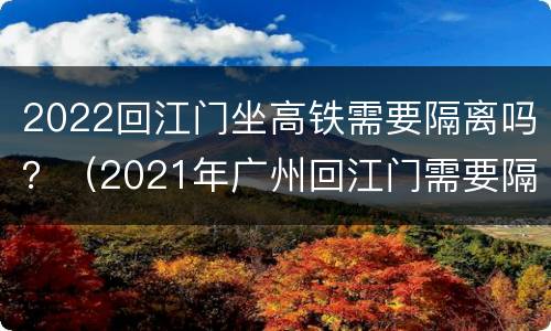2022回江门坐高铁需要隔离吗？（2021年广州回江门需要隔离吗）
