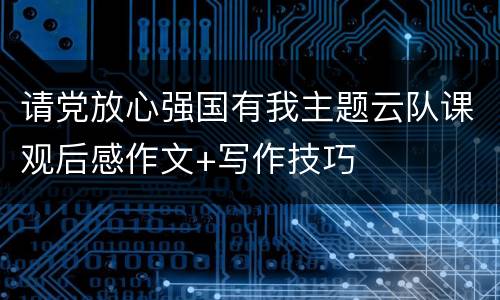 请党放心强国有我主题云队课观后感作文+写作技巧