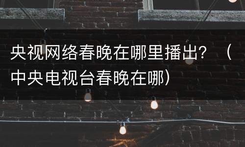 央视网络春晚在哪里播出？（中央电视台春晚在哪）