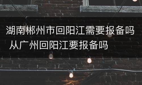 湖南郴州市回阳江需要报备吗 从广州回阳江要报备吗