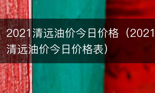 2021清远油价今日价格（2021清远油价今日价格表）