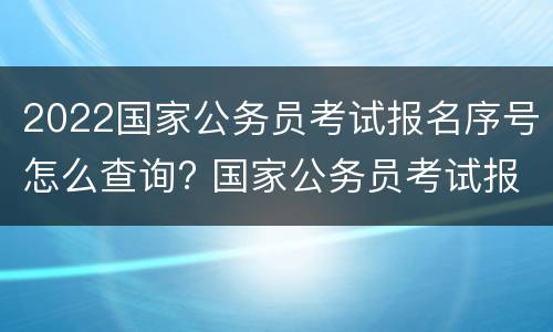2022国家公务员考试报名序号怎么查询? 国家公务员考试报名序号在哪里