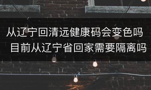 从辽宁回清远健康码会变色吗 目前从辽宁省回家需要隔离吗