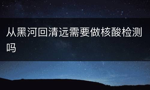 从黑河回清远需要做核酸检测吗