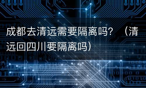 成都去清远需要隔离吗？（清远回四川要隔离吗）