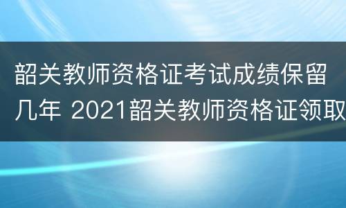 韶关教师资格证考试成绩保留几年 2021韶关教师资格证领取时间