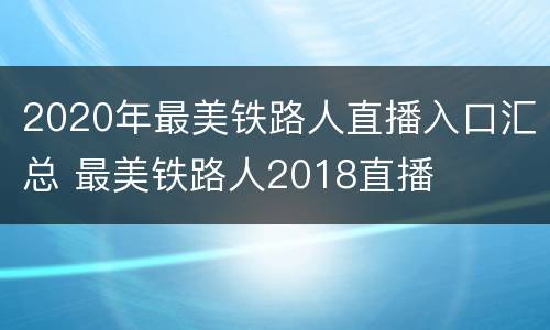2020年最美铁路人直播入口汇总 最美铁路人2018直播