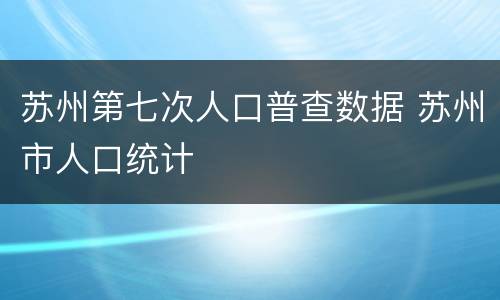 苏州第七次人口普查数据 苏州市人口统计
