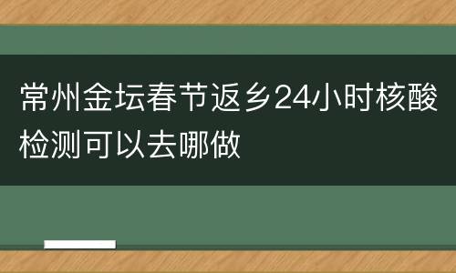 常州金坛春节返乡24小时核酸检测可以去哪做