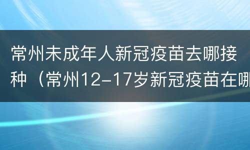 常州未成年人新冠疫苗去哪接种（常州12-17岁新冠疫苗在哪里打）